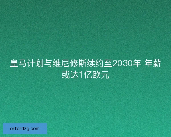 皇马计划与维尼修斯续约至2030年 年薪或达1亿欧元