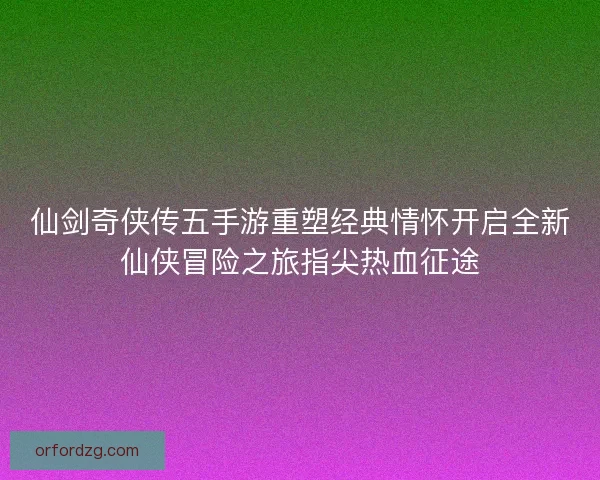 仙剑奇侠传五手游重塑经典情怀开启全新仙侠冒险之旅指尖热血征途