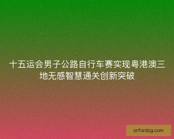十五运会男子公路自行车赛实现粤港澳三地无感智慧通关创新突破