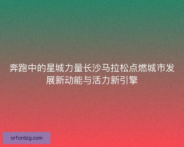 奔跑中的星城力量长沙马拉松点燃城市发展新动能与活力新引擎