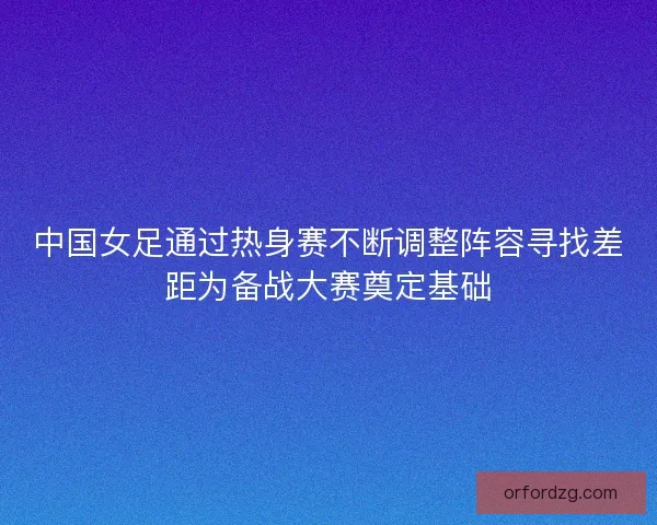 中国女足通过热身赛不断调整阵容寻找差距为备战大赛奠定基础