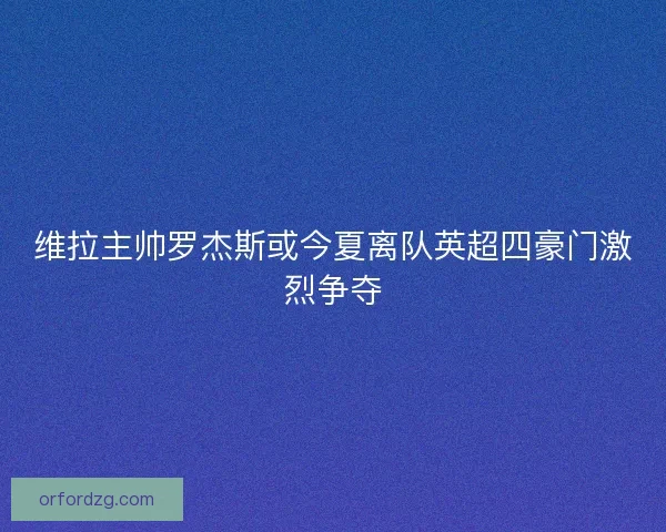 维拉主帅罗杰斯或今夏离队英超四豪门激烈争夺