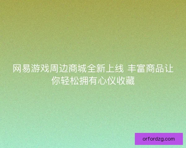网易游戏周边商城全新上线 丰富商品让你轻松拥有心仪收藏