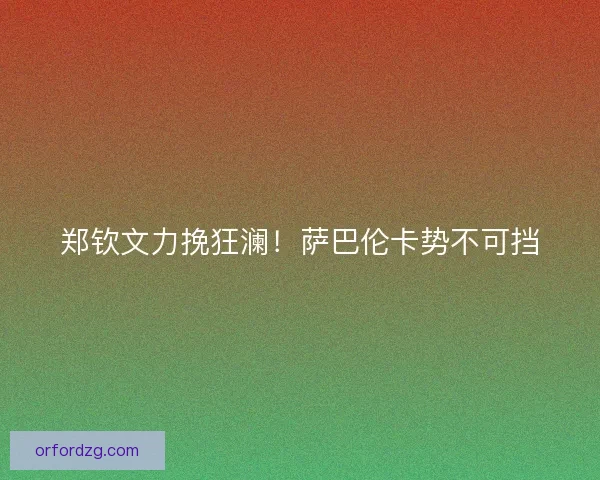 郑钦文力挽狂澜！萨巴伦卡势不可挡