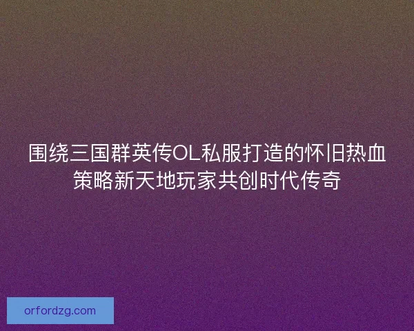 围绕三国群英传OL私服打造的怀旧热血策略新天地玩家共创时代传奇