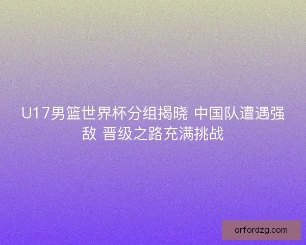 U17男篮世界杯分组揭晓 中国队遭遇强敌 晋级之路充满挑战