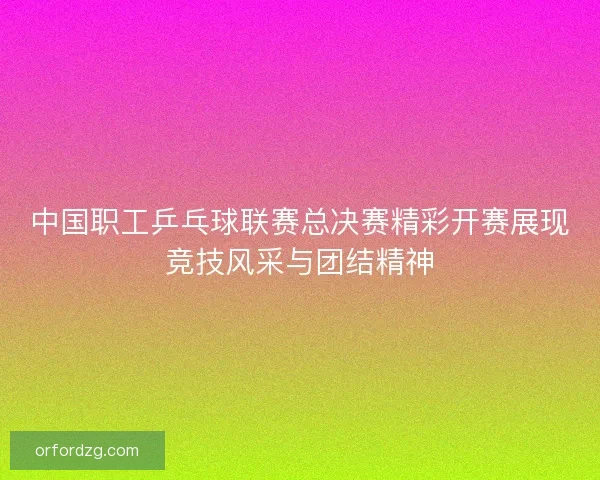 中国职工乒乓球联赛总决赛精彩开赛展现竞技风采与团结精神
