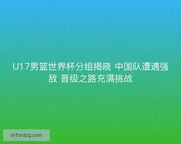 U17男篮世界杯分组揭晓 中国队遭遇强敌 晋级之路充满挑战